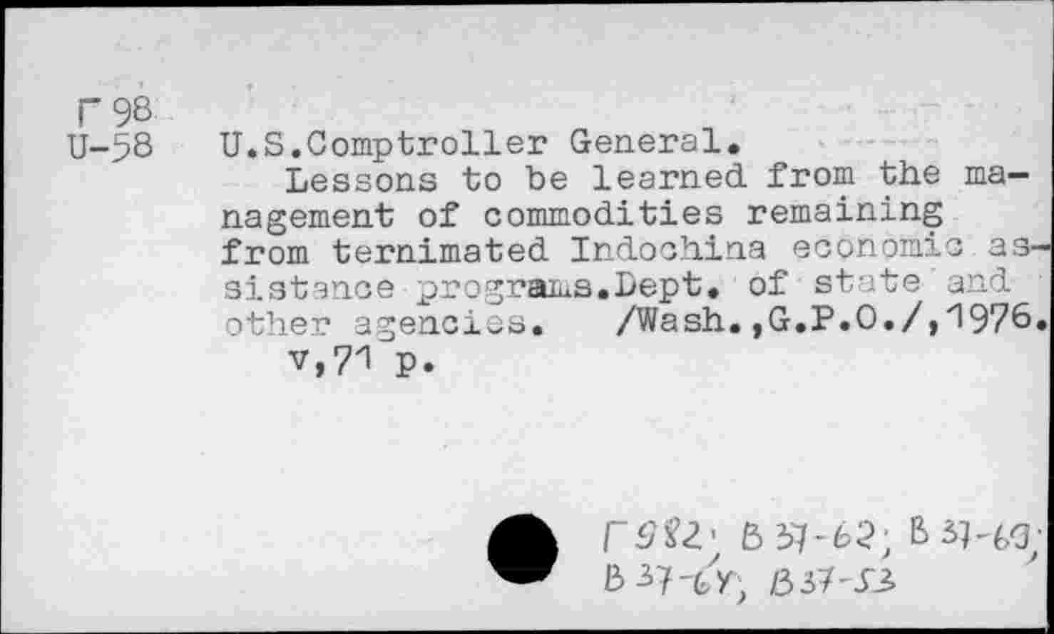 ﻿r 98 U-58
U.S.Comptroller General.
Lessons to be learned, from the management of commodities remaining from ternimated Indochina economic assistance programs.hept. of state and other agencies.	/Wash.,G.P.O./,1976
v,?1 p.
• rSU'
mi-si